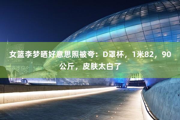 女篮李梦晒好意思照被夸：D罩杯，1米82，90公斤，皮肤太白了
