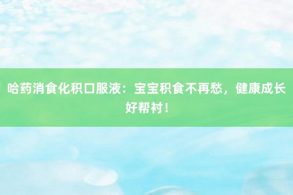 哈药消食化积口服液：宝宝积食不再愁，健康成长好帮衬！