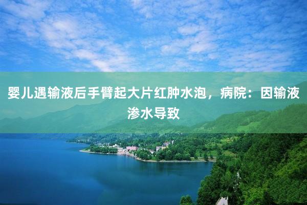 婴儿遇输液后手臂起大片红肿水泡，病院：因输液渗水导致