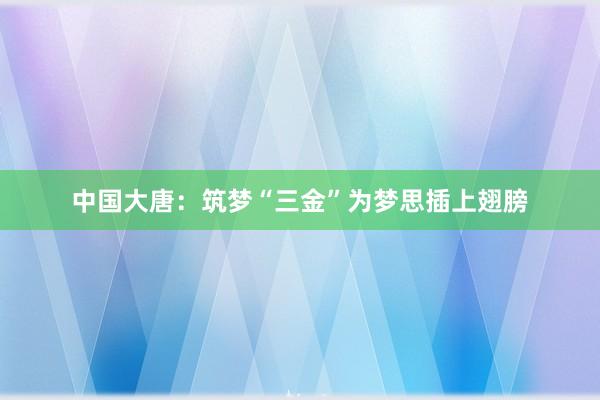 中国大唐：筑梦“三金”为梦思插上翅膀