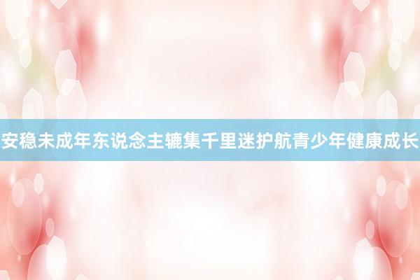 安稳未成年东说念主辘集千里迷护航青少年健康成长