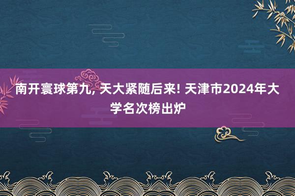 南开寰球第九, 天大紧随后来! 天津市2024年大学名次榜出炉