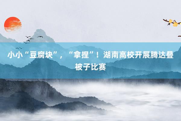 小小“豆腐块”，“拿捏”！湖南高校开展腾达叠被子比赛