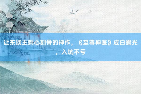 让东谈主刺心刻骨的神作，《至尊神医》成白蟾光，入坑不亏