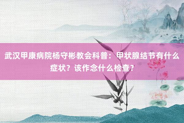 武汉甲康病院杨守彬教会科普：甲状腺结节有什么症状？该作念什么检查？