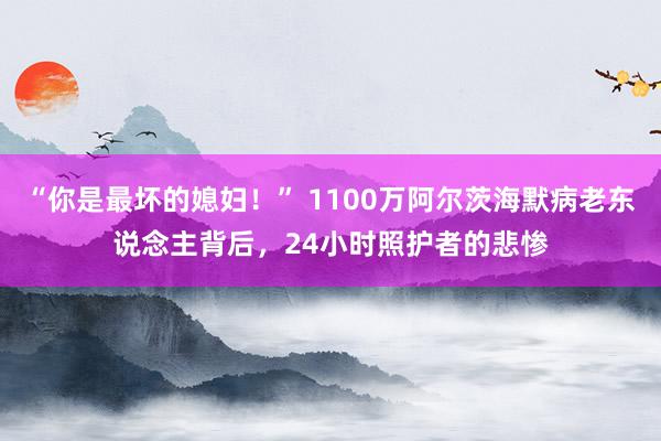 “你是最坏的媳妇！” 1100万阿尔茨海默病老东说念主背后，24小时照护者的悲惨