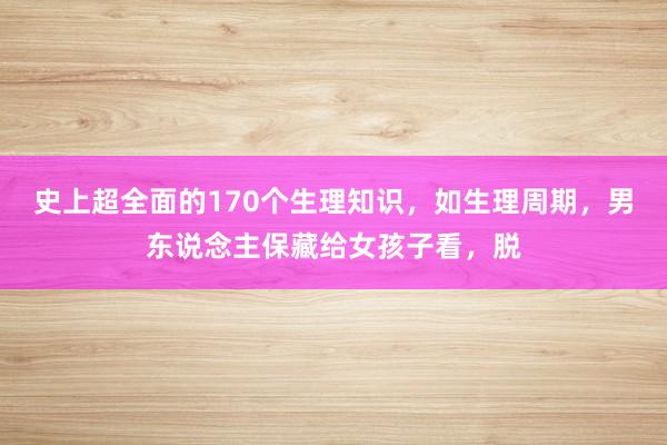 史上超全面的170个生理知识，如生理周期，男东说念主保藏给女孩子看，脱
