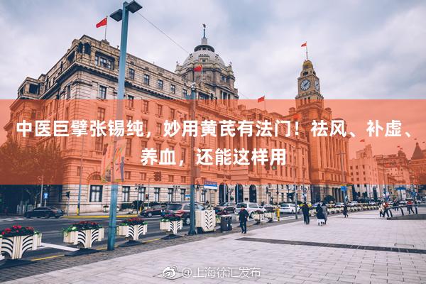 中医巨擘张锡纯，妙用黄芪有法门！祛风、补虚、养血，还能这样用