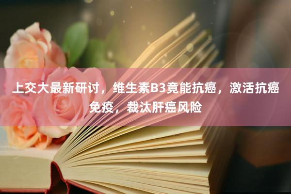 上交大最新研讨，维生素B3竟能抗癌，激活抗癌免疫，裁汰肝癌风险
