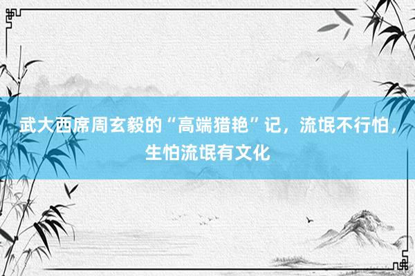 武大西席周玄毅的“高端猎艳”记，流氓不行怕，生怕流氓有文化