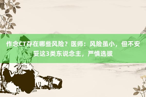 作念CT存在哪些风险？医师：风险虽小，但不安妥这3类东说念主，严慎选拔