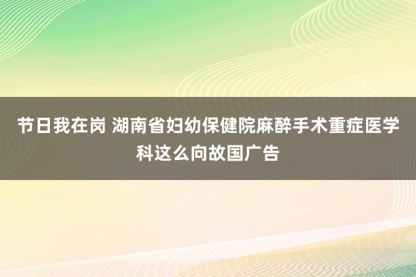 节日我在岗 湖南省妇幼保健院麻醉手术重症医学科这么向故国广告