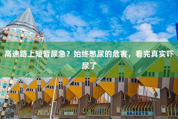 高速路上短暂尿急？始终憋尿的危害，看完真实吓尿了