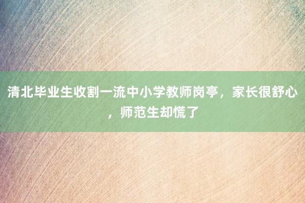 清北毕业生收割一流中小学教师岗亭，家长很舒心，师范生却慌了