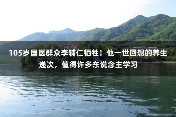 105岁国医群众李辅仁牺牲！他一世回想的养生递次，值得许多东说念主学习