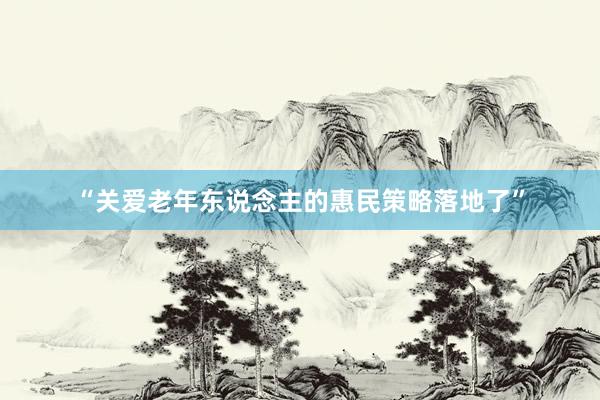 “关爱老年东说念主的惠民策略落地了”