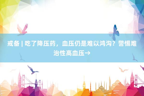 戒备 | 吃了降压药，血压仍是难以鸿沟？警惕难治性高血压→