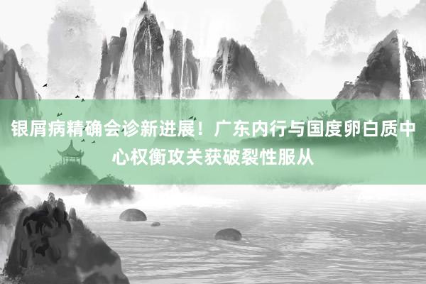 银屑病精确会诊新进展！广东内行与国度卵白质中心权衡攻关获破裂性服从