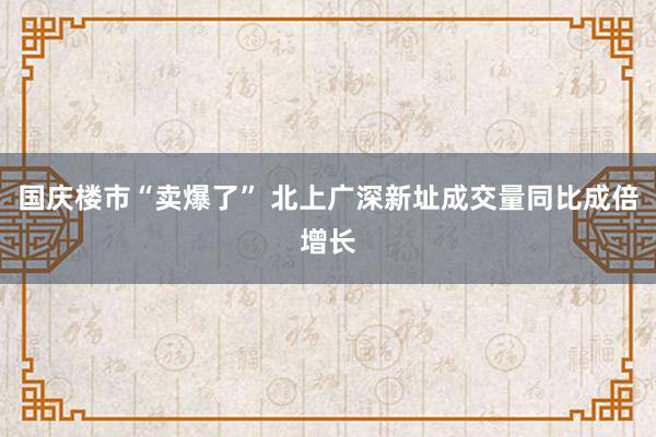 国庆楼市“卖爆了” 北上广深新址成交量同比成倍增长