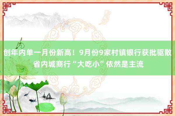 创年内单一月份新高！9月份9家村镇银行获批驱散 省内城商行“大吃小”依然是主流