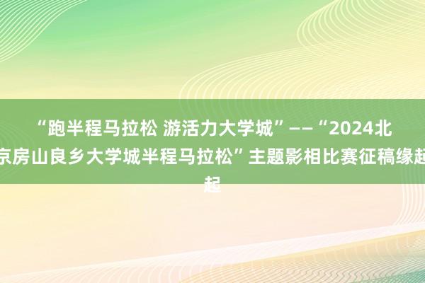 “跑半程马拉松 游活力大学城”——“2024北京房山良乡大学城半程马拉松”主题影相比赛征稿缘起