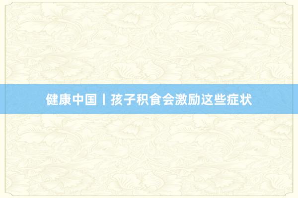 健康中国丨孩子积食会激励这些症状