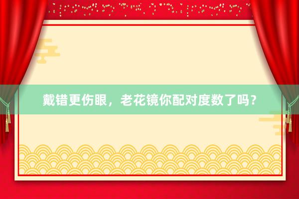 戴错更伤眼，老花镜你配对度数了吗？