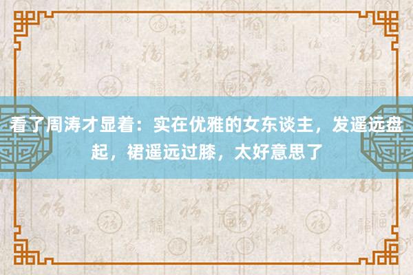 看了周涛才显着:实在优雅的女东谈主,发遥远盘起,裙遥远过膝,太好意思了