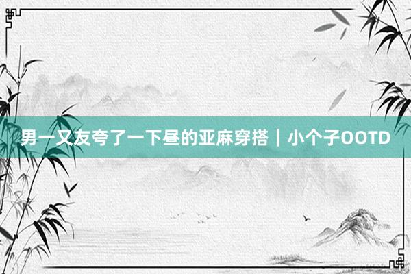男一又友夸了一下昼的亚麻穿搭｜小个子OOTD