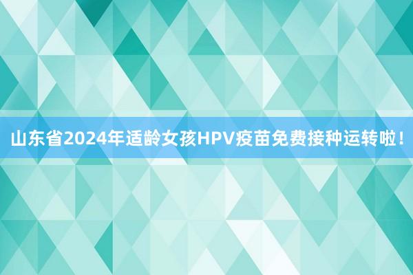 山东省2024年适龄女孩HPV疫苗免费接种运转啦！