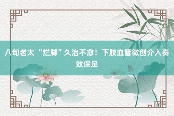 八旬老太 “烂脚”久治不愈！下肢血管微创介入奏效保足