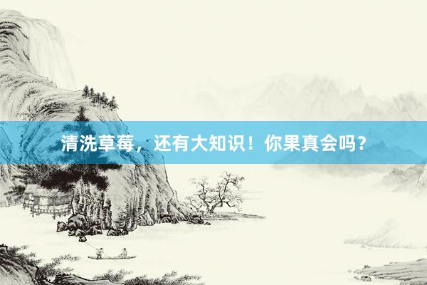 清洗草莓，还有大知识！你果真会吗？