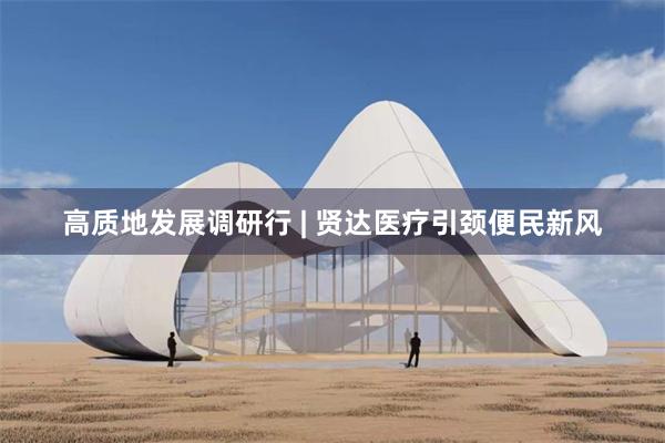 高质地发展调研行 | 贤达医疗引颈便民新风