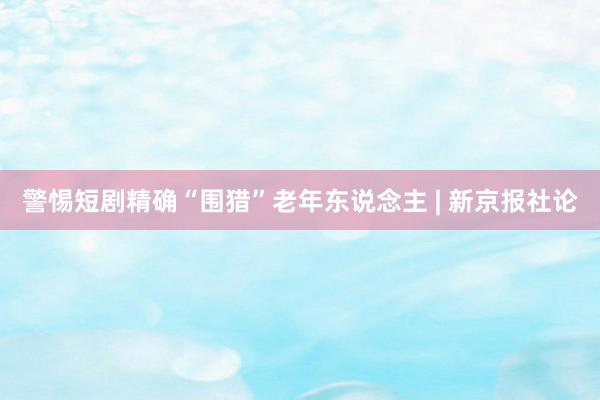 警惕短剧精确“围猎”老年东说念主 | 新京报社论