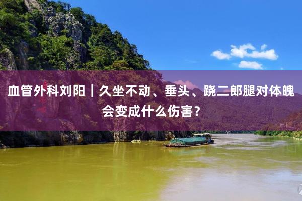 血管外科刘阳｜久坐不动、垂头、跷二郎腿对体魄会变成什么伤害？
