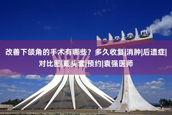 改善下颌角的手术有哪些？多久收复|消肿|后遗症|对比图|戴头套|预约|袁强医师