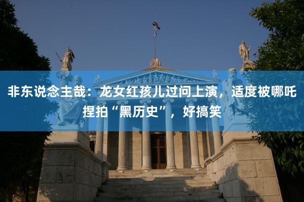 非东说念主哉：龙女红孩儿过问上演，适度被哪吒捏拍“黑历史”，好搞笑
