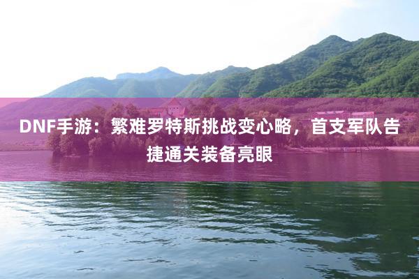 DNF手游：繁难罗特斯挑战变心略，首支军队告捷通关装备亮眼