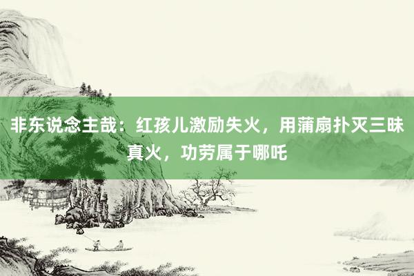 非东说念主哉：红孩儿激励失火，用蒲扇扑灭三昧真火，功劳属于哪吒