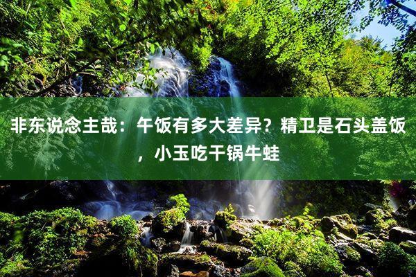 非东说念主哉：午饭有多大差异？精卫是石头盖饭，小玉吃干锅牛蛙