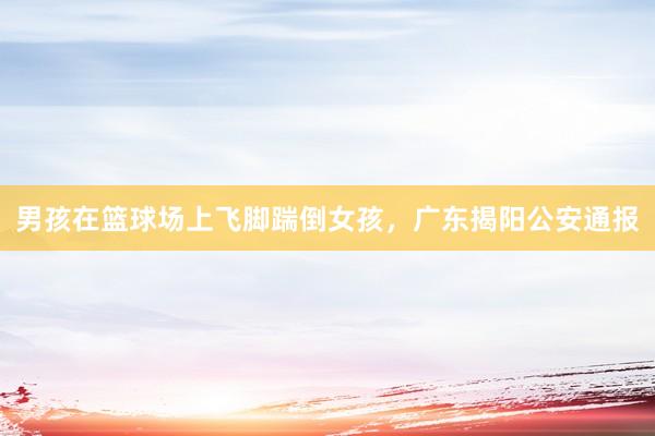 男孩在篮球场上飞脚踹倒女孩，广东揭阳公安通报