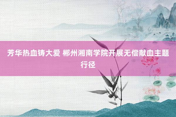 芳华热血铸大爱 郴州湘南学院开展无偿献血主题行径