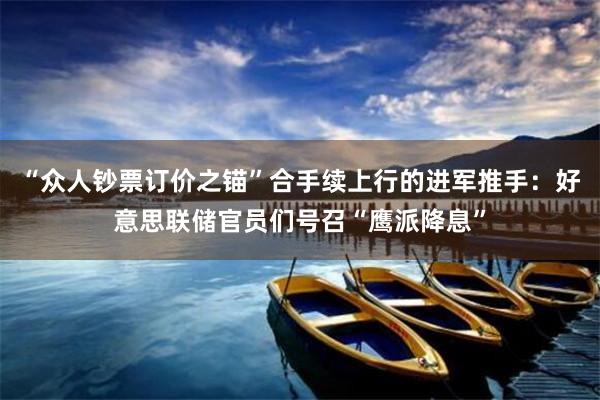 “众人钞票订价之锚”合手续上行的进军推手：好意思联储官员们号召“鹰派降息”