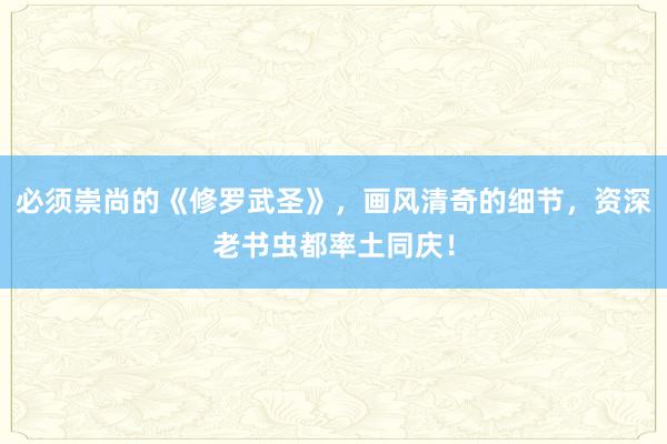 必须崇尚的《修罗武圣》，画风清奇的细节，资深老书虫都率土同庆！