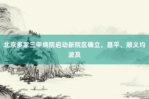 北京多家三甲病院启动新院区确立，昌平、顺义均波及