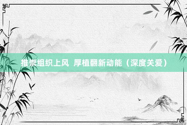推崇组织上风  厚植翻新动能（深度关爱）