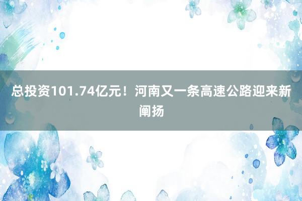 总投资101.74亿元！河南又一条高速公路迎来新阐扬