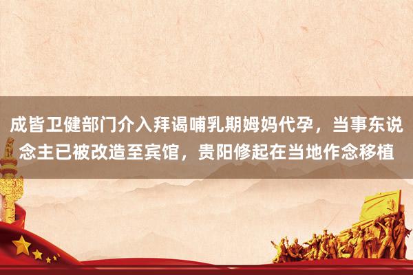 成皆卫健部门介入拜谒哺乳期姆妈代孕，当事东说念主已被改造至宾馆，贵阳修起在当地作念移植