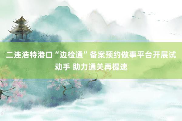 二连浩特港口“边检通”备案预约做事平台开展试动手 助力通关再提速