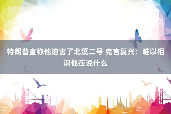 特朗普宣称他迫害了北溪二号 克宫复兴：难以相识他在说什么